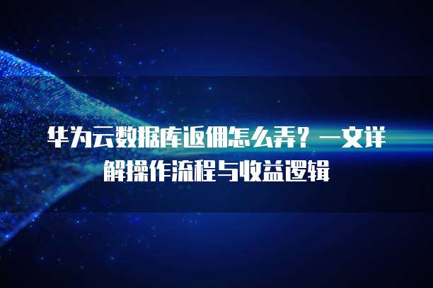 华为云数据库返佣怎么弄?一文详解操作流程与收益逻辑