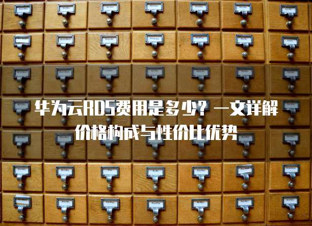 华为云RDS费用是多少？一文详解价格构成与性价比优势
