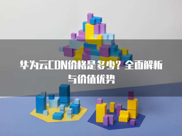 华为云CDN价格是多少?全面解析与价值优势