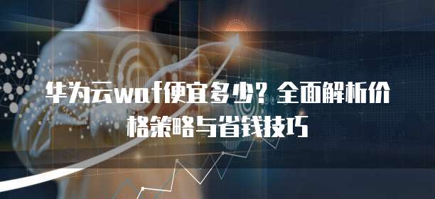 华为云waf便宜多少?全面解析价格策略与省钱技巧