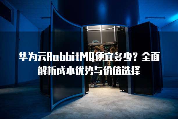 华为云RabbitMQ便宜多少?全面解析成本优势与价值选择