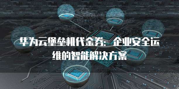 华为云堡垒机代金券:企业安全运维的智能解决方案