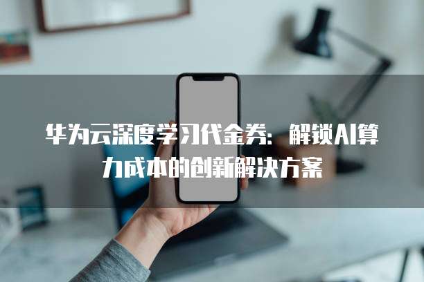 华为云深度学习代金券:解锁AI算力成本的创新解决方案