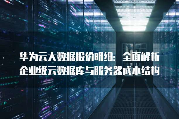 华为云大数据报价明细:全面解析企业级云数据库与服务器成本结构