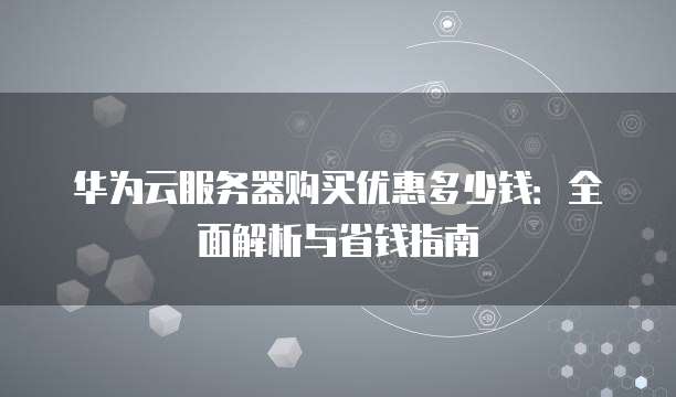 华为云服务器购买优惠多少钱:全面解析与省钱指南