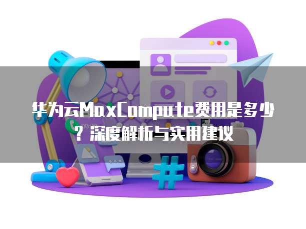 华为云MaxCompute费用是多少？深度解析与实用建议