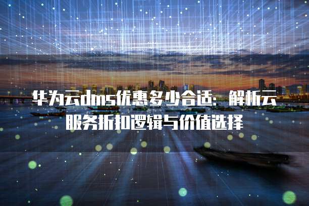 华为云dms优惠多少合适:解析云服务折扣逻辑与价值选择