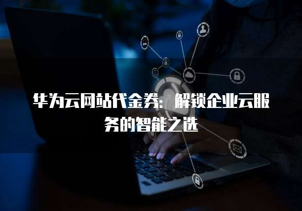 华为云网站代金券:解锁企业云服务的智能之选