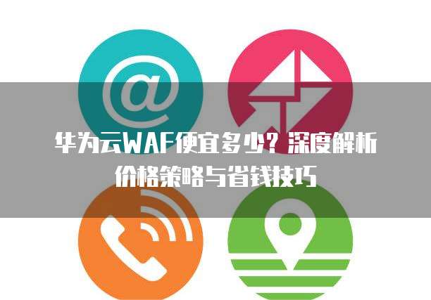 华为云WAF便宜多少?深度解析价格策略与省钱技巧