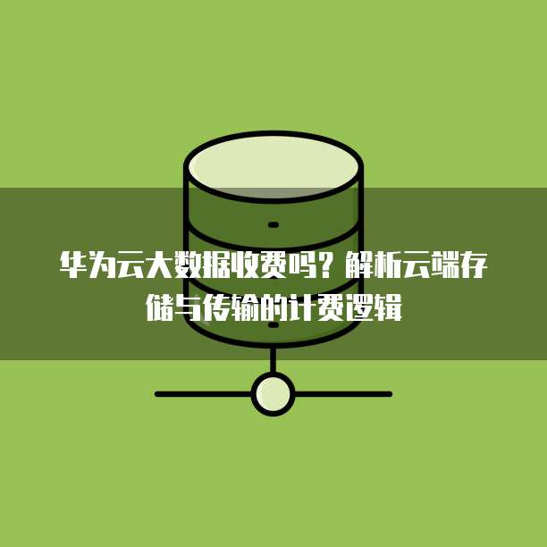 华为云大数据收费吗?解析云端存储与传输的计费逻辑