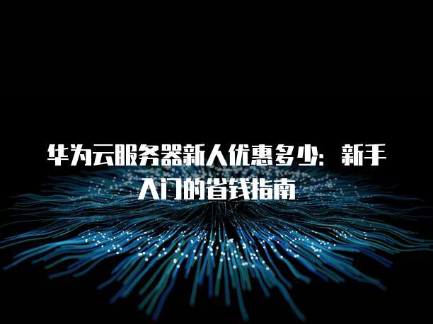 华为云服务器新人优惠多少:新手入门的省钱指南