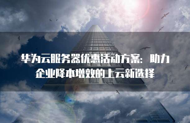 华为云服务器优惠活动方案:助力企业降本增效的上云新选择