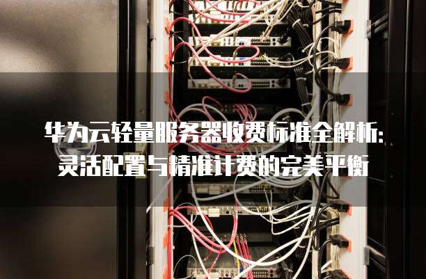 华为云轻量服务器收费标准全解析:灵活配置与精准计费的完美平衡