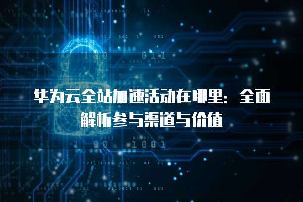 华为云全站加速活动在哪里:全面解析参与渠道与价值