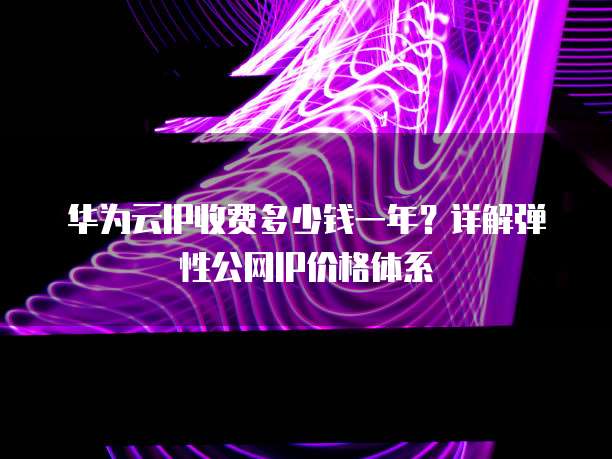 华为云IP收费多少钱一年?详解弹性公网IP价格体系