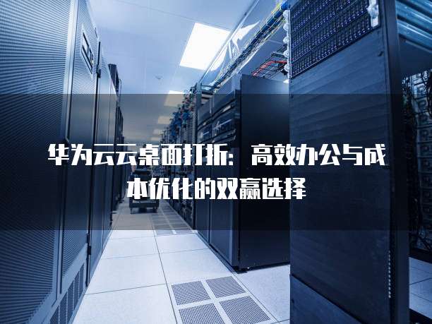 华为云云桌面打折:高效办公与成本优化的双赢选择