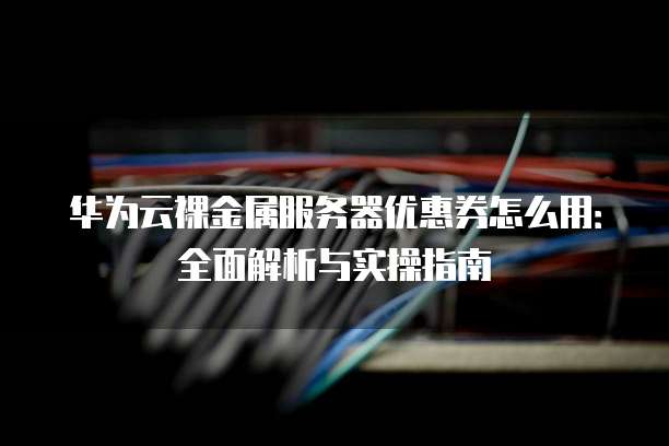 华为云裸金属服务器优惠券怎么用:全面解析与实操指南