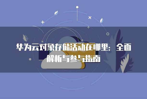 华为云对象存储活动在哪里:全面解析与参与指南