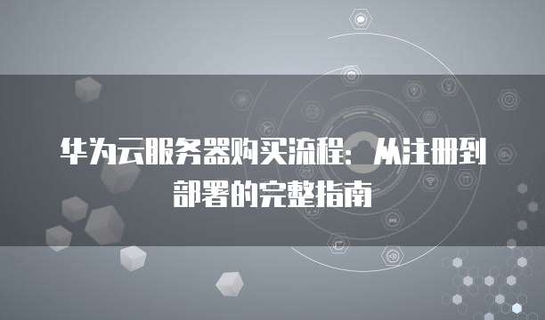 华为云服务器购买流程：从注册到部署的完整指南