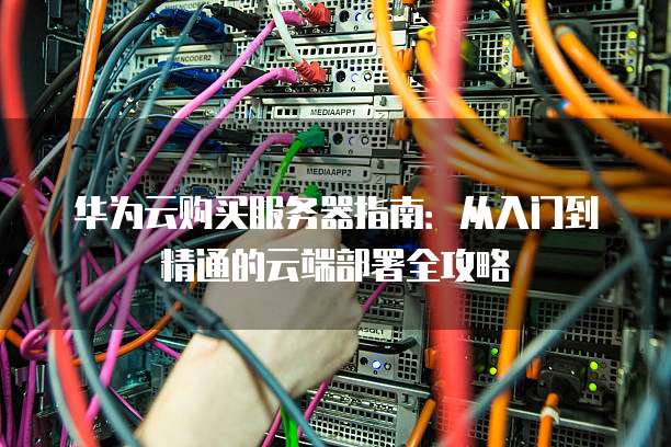 华为云购买服务器指南:从入门到精通的云端部署全攻略