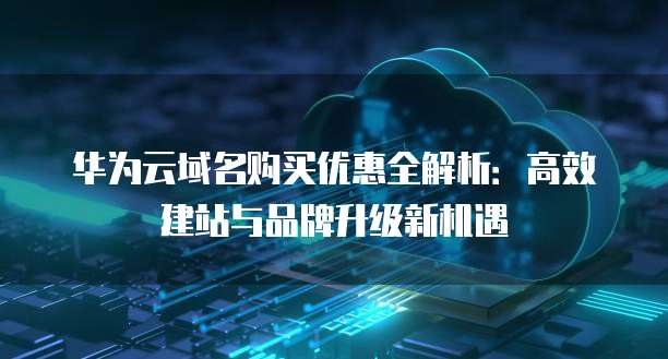 华为云域名购买优惠全解析:高效建站与品牌升级新机遇