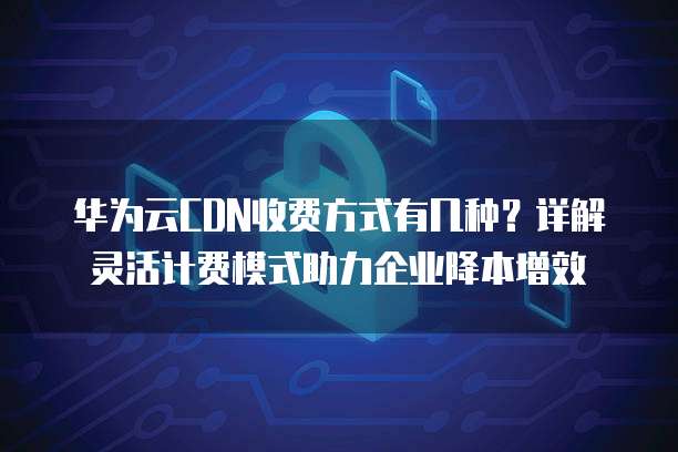 华为云CDN收费方式有几种？详解灵活计费模式助力企业降本增效