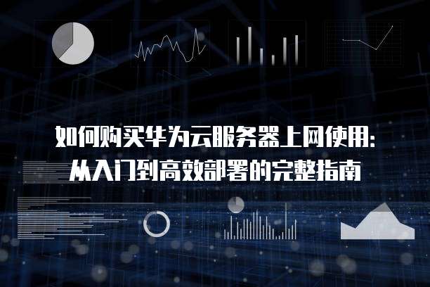如何购买华为云服务器上网使用:从入门到高效部署的完整指南