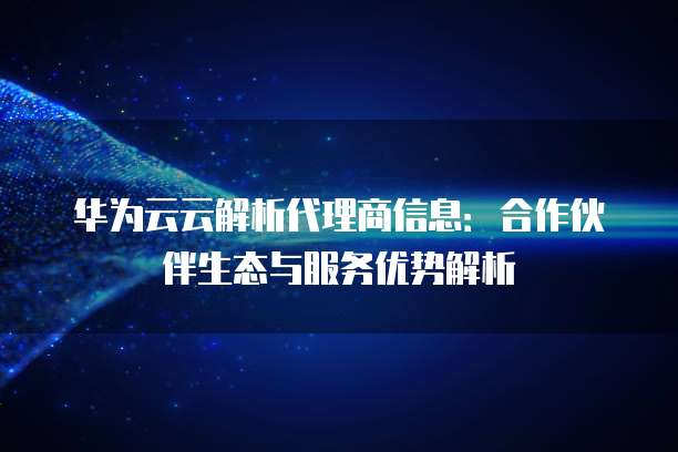 华为云云解析代理商信息:合作伙伴生态与服务优势解析
