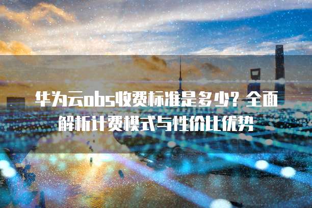 华为云obs收费标准是多少？全面解析计费模式与性价比优势