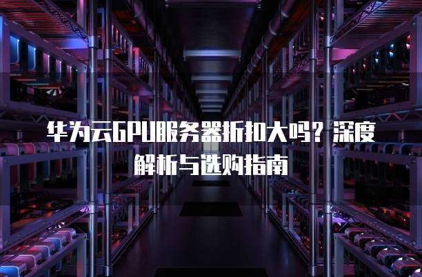 华为云GPU服务器折扣大吗?深度解析与选购指南