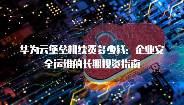 华为云堡垒机续费多少钱:企业安全运维的长期投资指南
