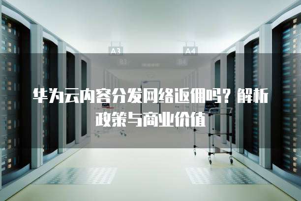 华为云内容分发网络返佣吗?解析政策与商业价值