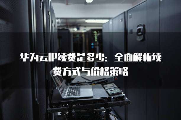 华为云IP续费是多少:全面解析续费方式与价格策略
