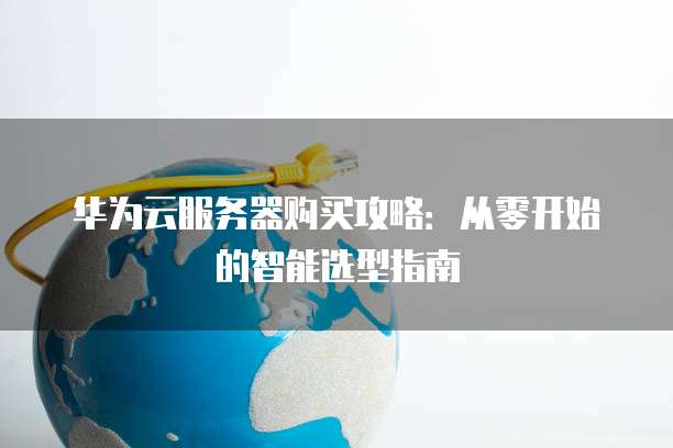 华为云服务器购买攻略:从零开始的智能选型指南