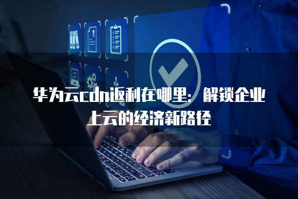 华为云cdn返利在哪里:解锁企业上云的经济新路径