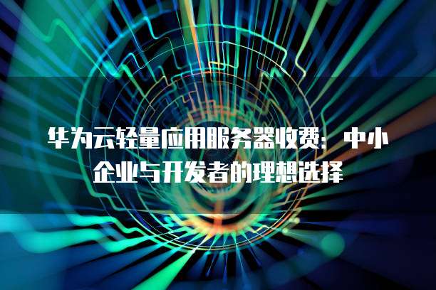 华为云轻量应用服务器收费:中小企业与开发者的理想选择