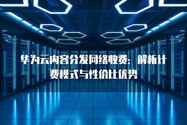 华为云内容分发网络收费:解析计费模式与性价比优势