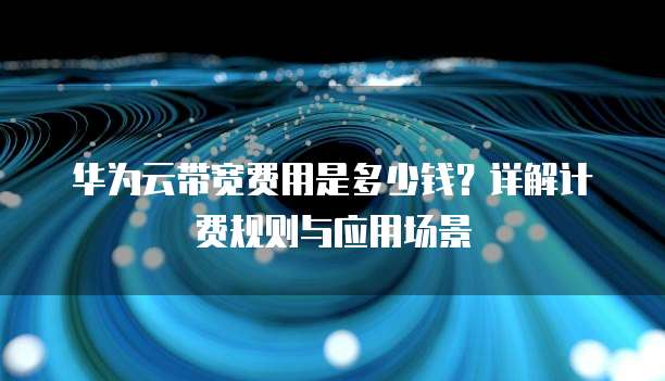 华为云带宽费用是多少钱？详解计费规则与应用场景