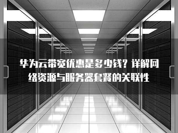 华为云带宽优惠是多少钱?详解网络资源与服务器套餐的关联性