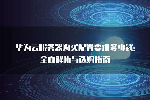 华为云服务器购买配置要求多少钱:全面解析与选购指南