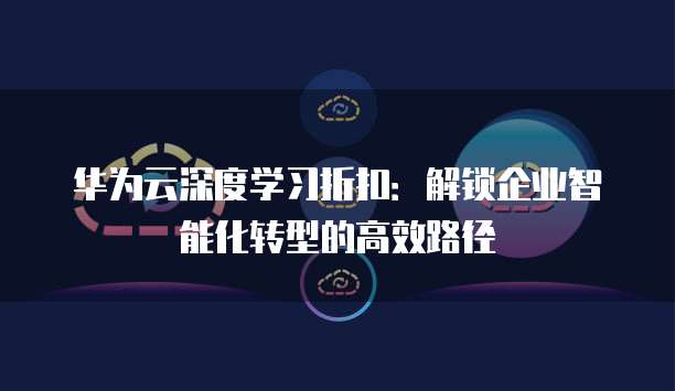 华为云深度学习折扣：解锁企业智能化转型的高效路径