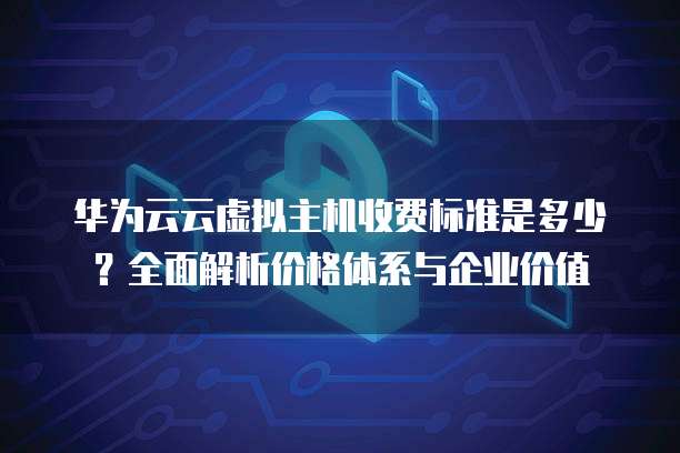 华为云云虚拟主机收费标准是多少？全面解析价格体系与企业价值