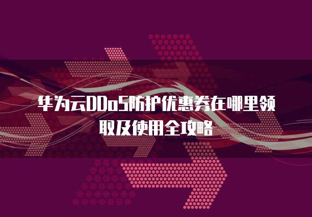 华为云DDoS防护优惠券在哪里领取及使用全攻略
