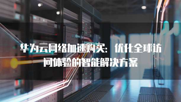 华为云网络加速购买：优化全球访问体验的智能解决方案