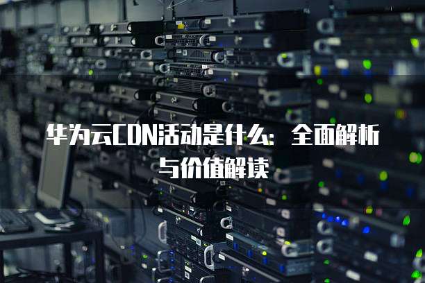 华为云CDN活动是什么:全面解析与价值解读