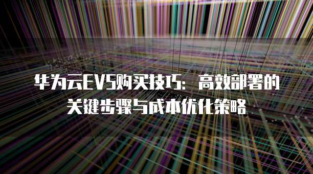 华为云EVS购买技巧:高效部署的关键步骤与成本优化策略