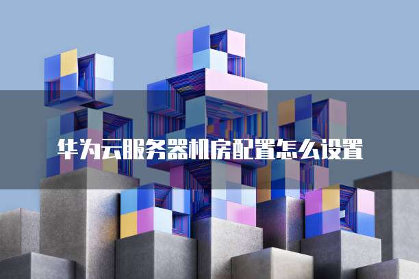 华为云服务器机房配置怎么设置