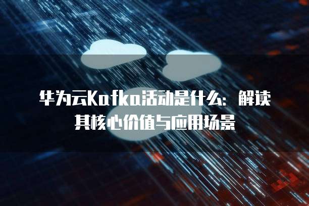 华为云Kafka活动是什么:解读其核心价值与应用场景