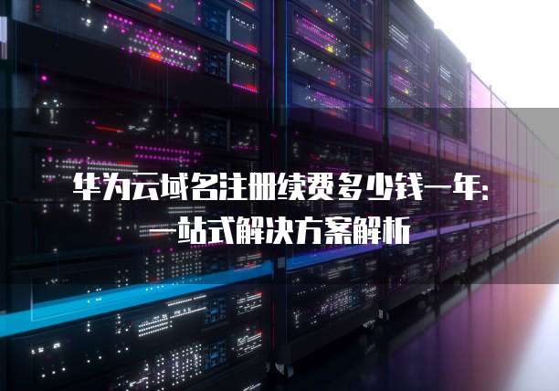 华为云域名注册续费多少钱一年:一站式解决方案解析