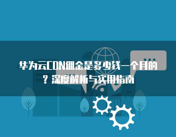 华为云CDN佣金是多少钱一个月的？深度解析与实用指南